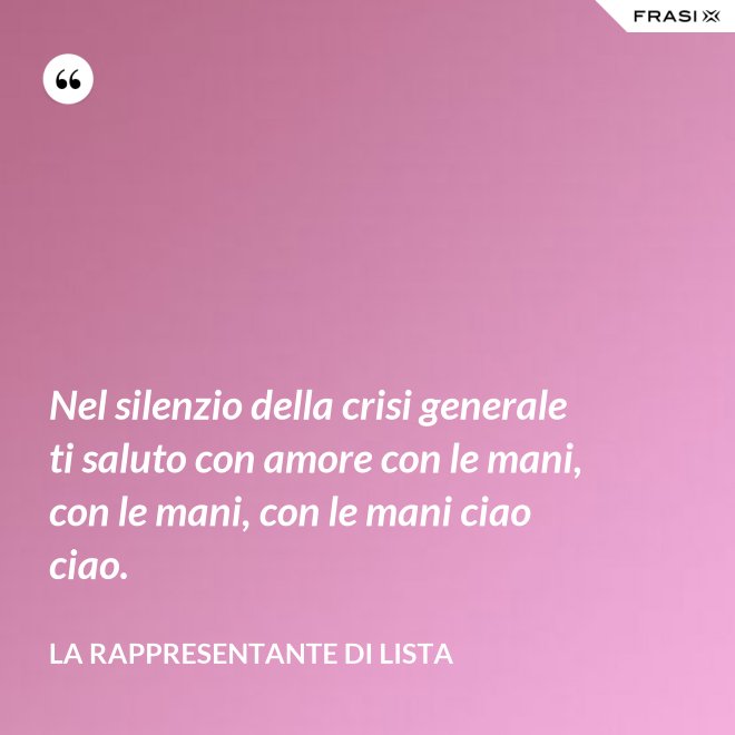 Nel silenzio della crisi generale ti saluto con amore con le mani, con le mani, con le mani ciao ciao. - La rappresentante di lista