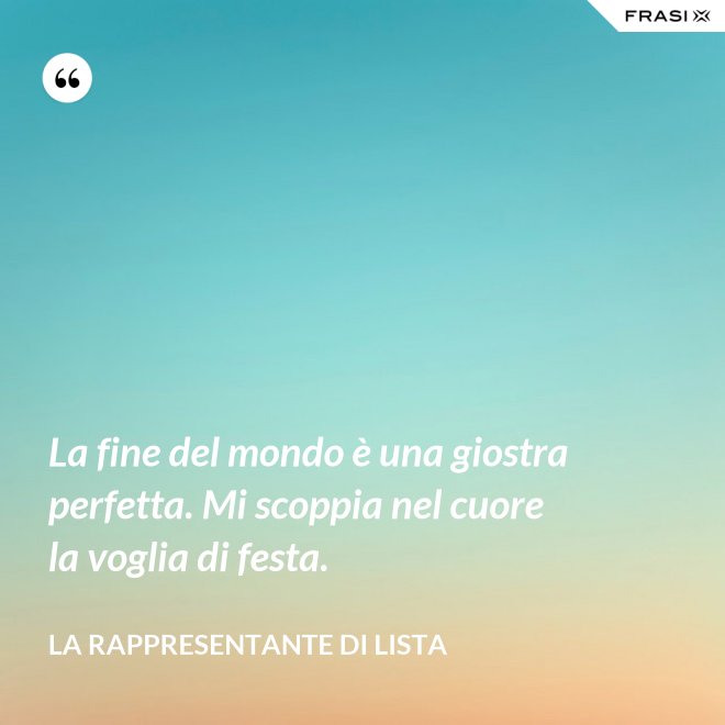 La fine del mondo è una giostra perfetta. Mi scoppia nel cuore la voglia di festa. - La rappresentante di lista