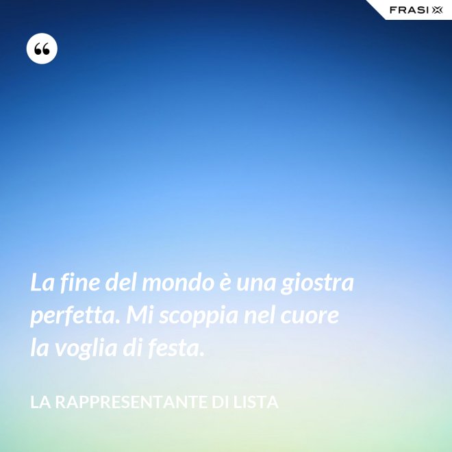 La fine del mondo è una giostra perfetta. Mi scoppia nel cuore la voglia di festa. - La rappresentante di lista