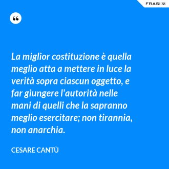 La miglior costituzione è quella meglio atta a mettere in luce la verità sopra ciascun oggetto, e far giungere l'autorità nelle mani di quelli che la sapranno meglio esercitare; non tirannia, non anarchia. - Cesare Cantù