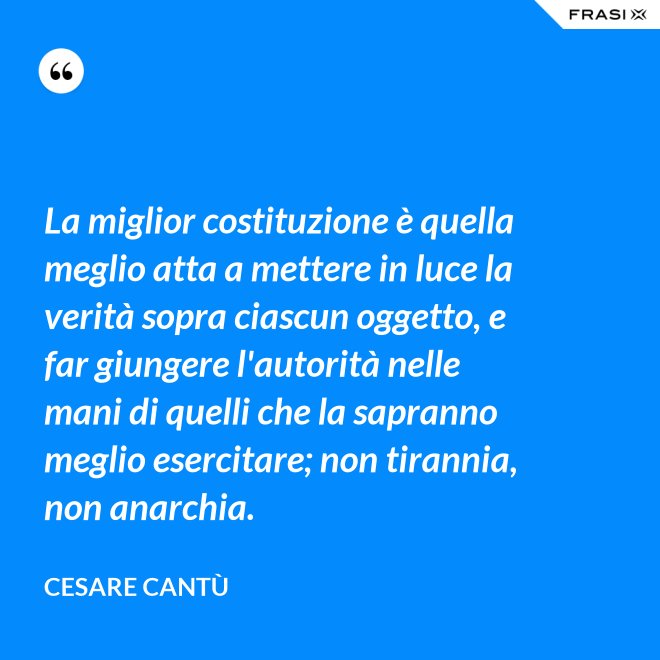 La miglior costituzione è quella meglio atta a mettere in luce la verità sopra ciascun oggetto, e far giungere l'autorità nelle mani di quelli che la sapranno meglio esercitare; non tirannia, non anarchia. - Cesare Cantù