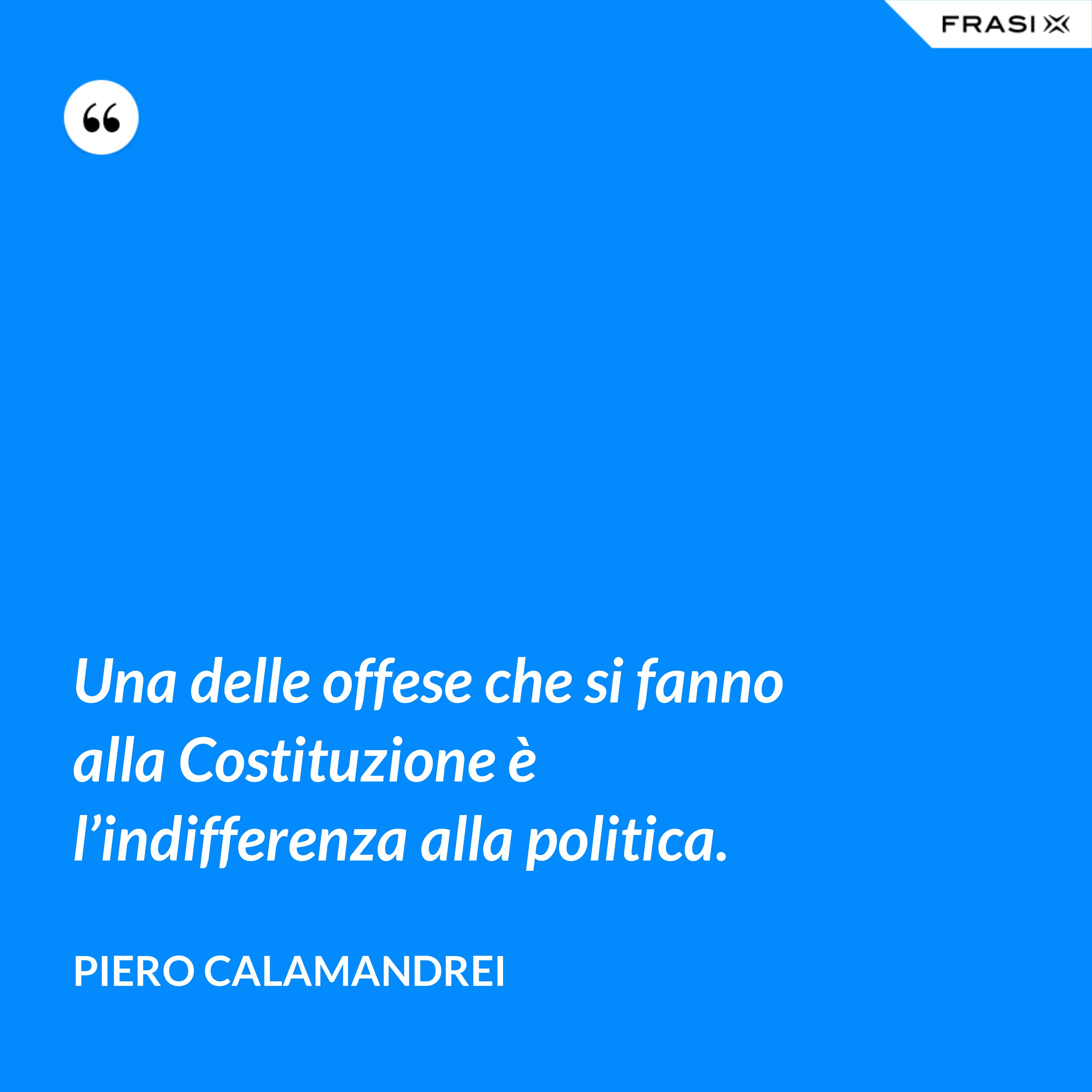 Una delle offese che si fanno alla Costituzione è l’indifferenza alla politica. - Piero Calamandrei
