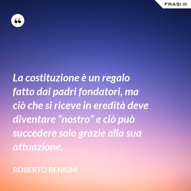 La costituzione è un regalo fatto dai padri fondatori, ma ciò che si riceve in eredità deve diventare “nostro” e ciò può succedere solo grazie alla sua attuazione. - Roberto Benigni
