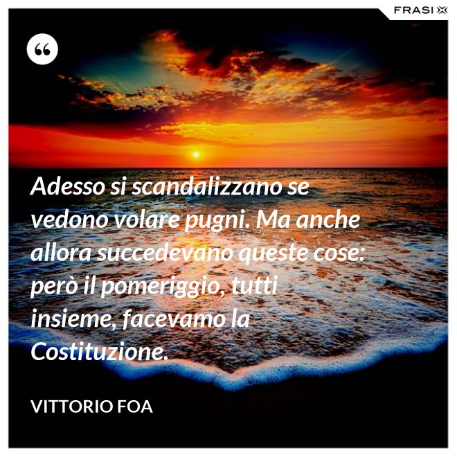 Adesso si scandalizzano se vedono volare pugni. Ma anche allora succedevano queste cose: però il pomeriggio, tutti insieme, facevamo la Costituzione. - Vittorio Foa