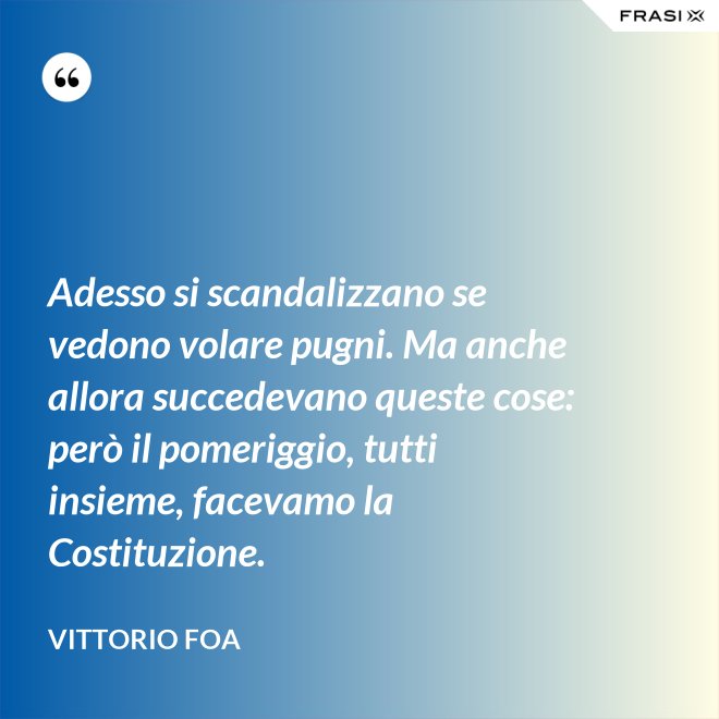 Adesso si scandalizzano se vedono volare pugni. Ma anche allora succedevano queste cose: però il pomeriggio, tutti insieme, facevamo la Costituzione. - Vittorio Foa