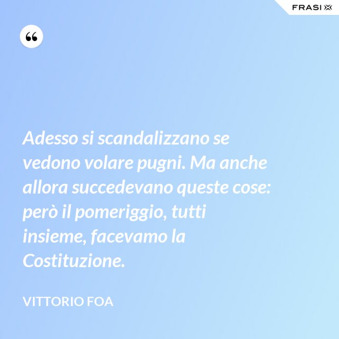 Adesso si scandalizzano se vedono volare pugni. Ma anche allora succedevano queste cose: però il pomeriggio, tutti insieme, facevamo la Costituzione. - Vittorio Foa