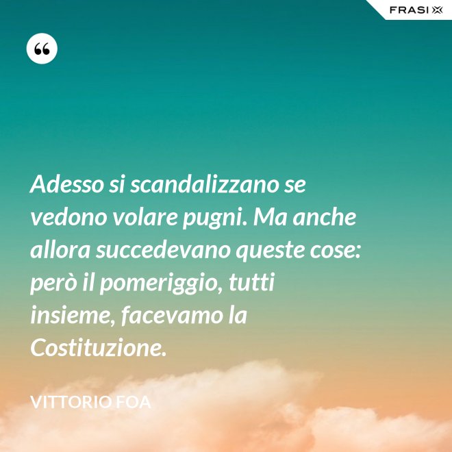 Adesso si scandalizzano se vedono volare pugni. Ma anche allora succedevano queste cose: però il pomeriggio, tutti insieme, facevamo la Costituzione. - Vittorio Foa