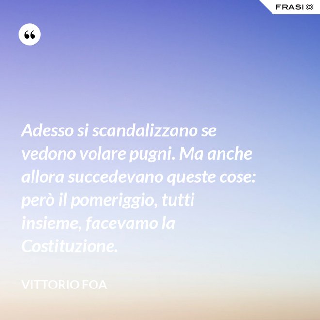 Adesso si scandalizzano se vedono volare pugni. Ma anche allora succedevano queste cose: però il pomeriggio, tutti insieme, facevamo la Costituzione. - Vittorio Foa