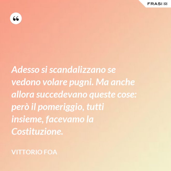 Adesso si scandalizzano se vedono volare pugni. Ma anche allora succedevano queste cose: però il pomeriggio, tutti insieme, facevamo la Costituzione. - Vittorio Foa