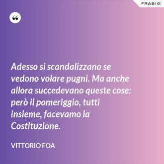 Adesso si scandalizzano se vedono volare pugni. Ma anche allora succedevano queste cose: però il pomeriggio, tutti insieme, facevamo la Costituzione. - Vittorio Foa