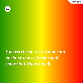 E penso che mi saresti mancata anche se non ci fossimo mai conosciuti. Buon lunedì. - Anonimo