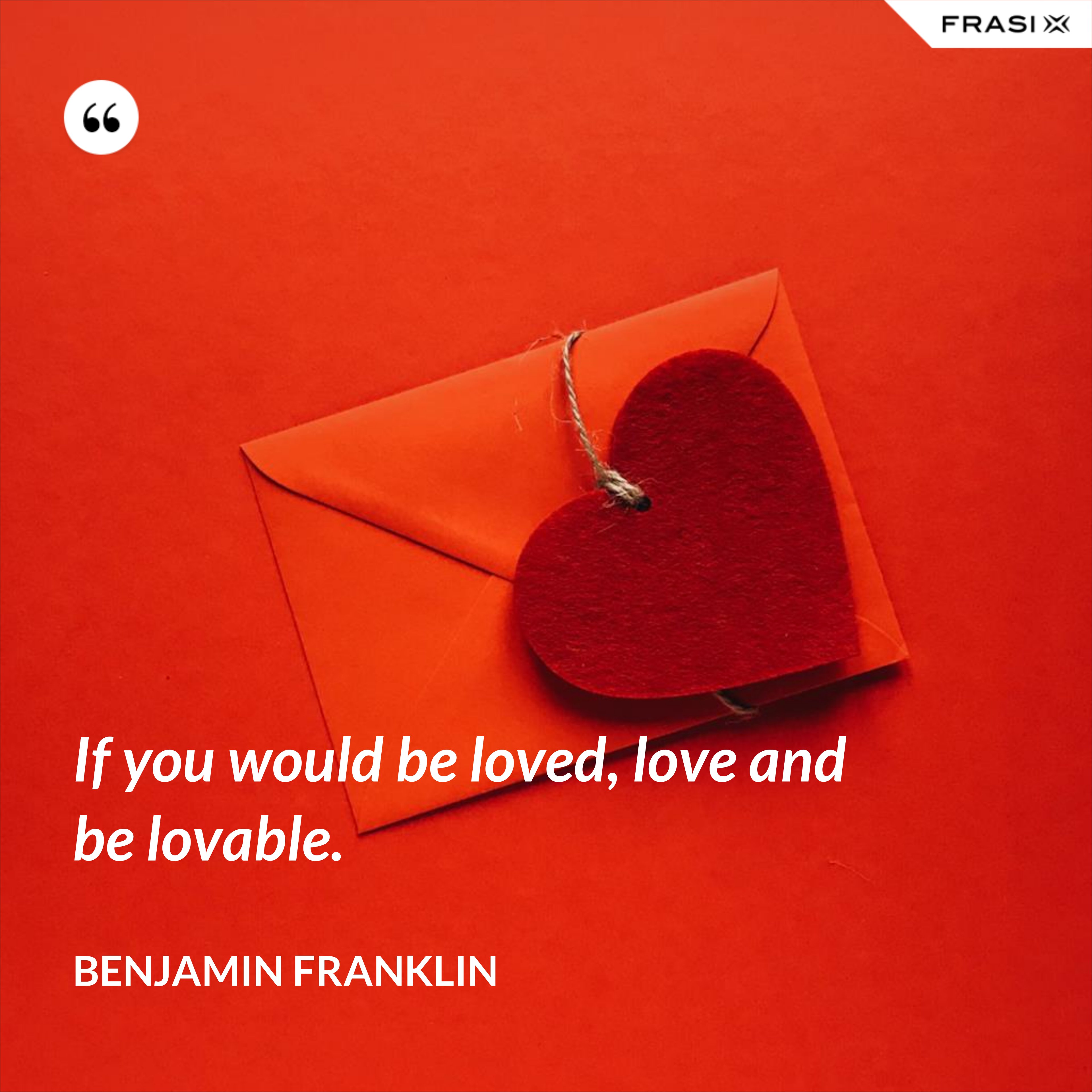If you would be loved, love and be lovable. - Benjamin Franklin