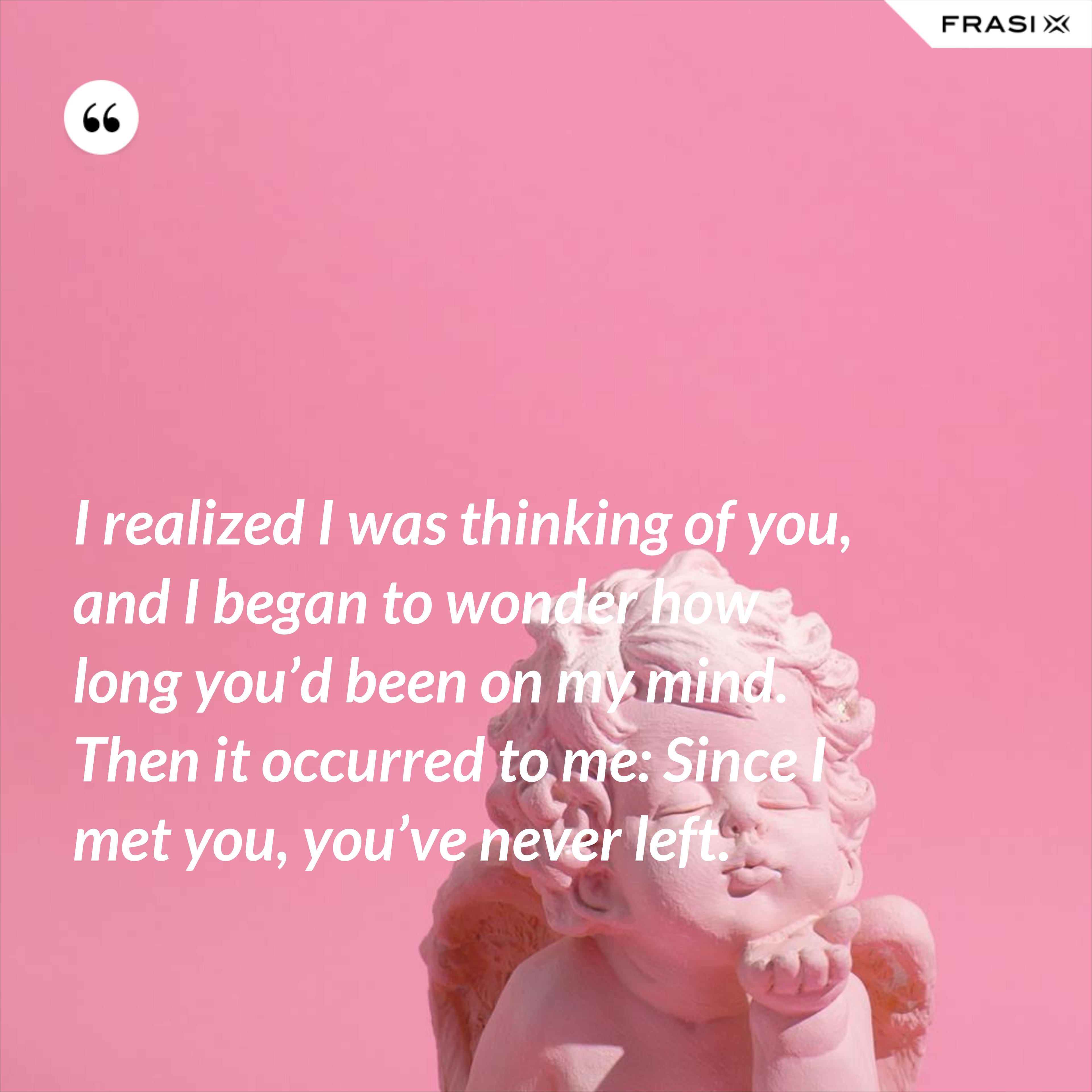 I realized I was thinking of you, and I began to wonder how long you’d been on my mind. Then it occurred to me: Since I met you, you’ve never left. - Anonimo