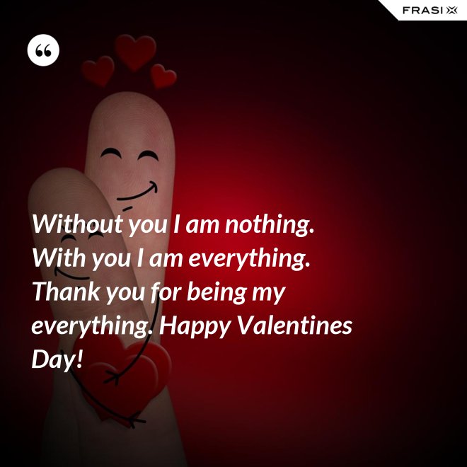 Without you I am nothing. With you I am everything. Thank you for being my everything. Happy Valentines Day! - Anonimo