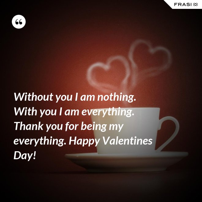 Without you I am nothing. With you I am everything. Thank you for being my everything. Happy Valentines Day! - Anonimo