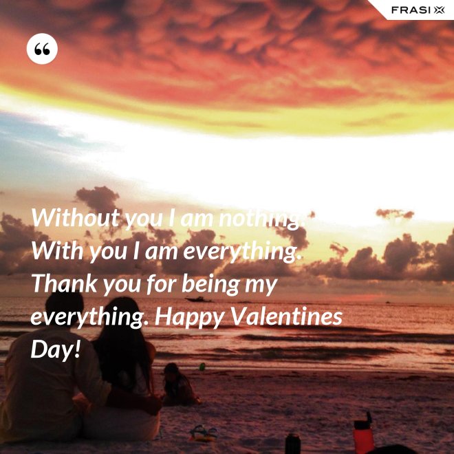 Without you I am nothing. With you I am everything. Thank you for being my everything. Happy Valentines Day! - Anonimo