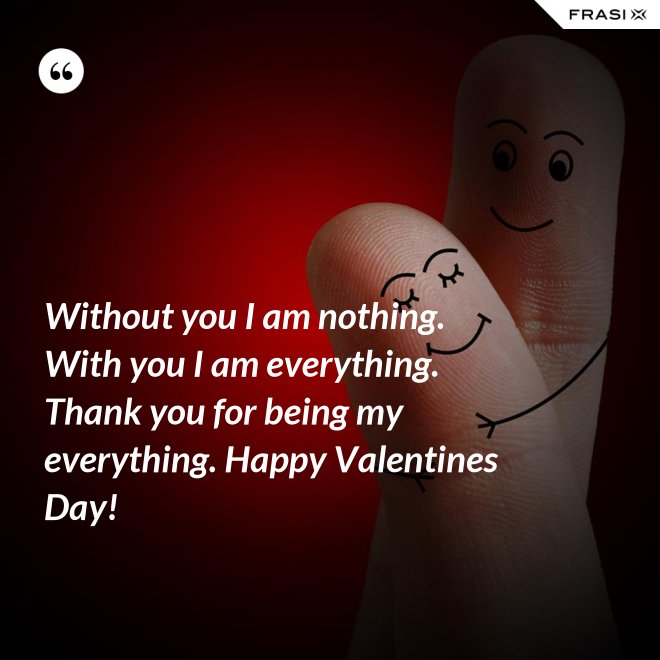 Without you I am nothing. With you I am everything. Thank you for being my everything. Happy Valentines Day! - Anonimo