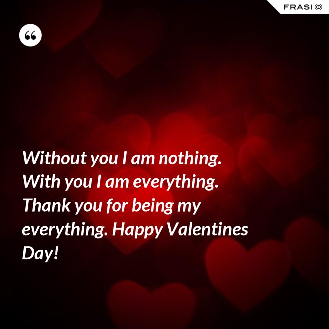 Without you I am nothing. With you I am everything. Thank you for being my everything. Happy Valentines Day! - Anonimo