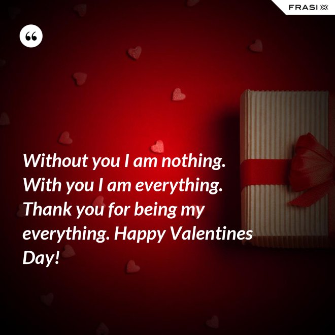 Without you I am nothing. With you I am everything. Thank you for being my everything. Happy Valentines Day! - Anonimo
