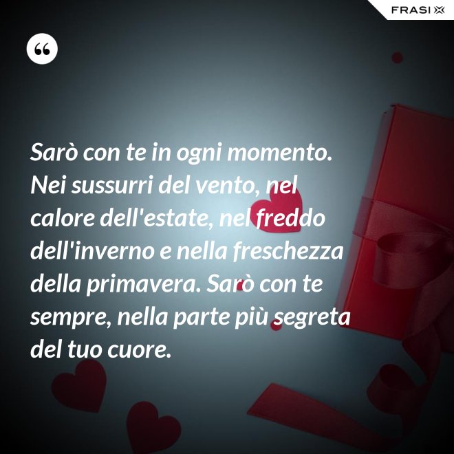 Sarò con te in ogni momento. Nei sussurri del vento, nel calore dell'estate, nel freddo dell'inverno e nella freschezza della primavera. Sarò con te sempre, nella parte più segreta del tuo cuore. - Anonimo