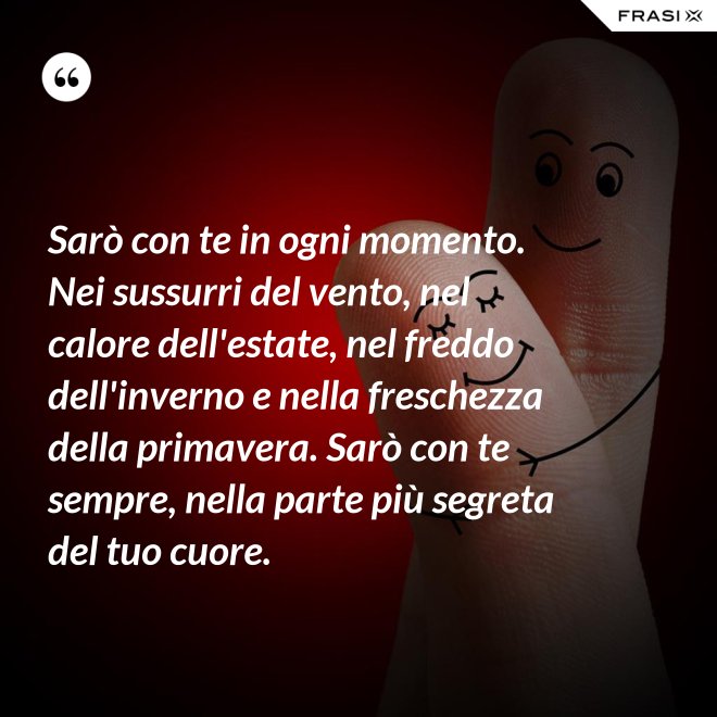 Sarò con te in ogni momento. Nei sussurri del vento, nel calore dell'estate, nel freddo dell'inverno e nella freschezza della primavera. Sarò con te sempre, nella parte più segreta del tuo cuore. - Anonimo