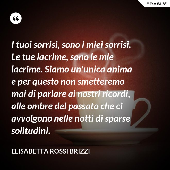 I tuoi sorrisi, sono i miei sorrisi. Le tue lacrime, sono le mie lacrime. Siamo un'unica anima e per questo non smetteremo mai di parlare ai nostri ricordi, alle ombre del passato che ci avvolgono nelle notti di sparse solitudini. - Elisabetta Rossi Brizzi