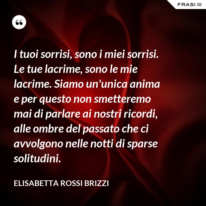 I tuoi sorrisi, sono i miei sorrisi. Le tue lacrime, sono le mie lacrime. Siamo un'unica anima e per questo non smetteremo mai di parlare ai nostri ricordi, alle ombre del passato che ci avvolgono nelle notti di sparse solitudini. - Elisabetta Rossi Brizzi