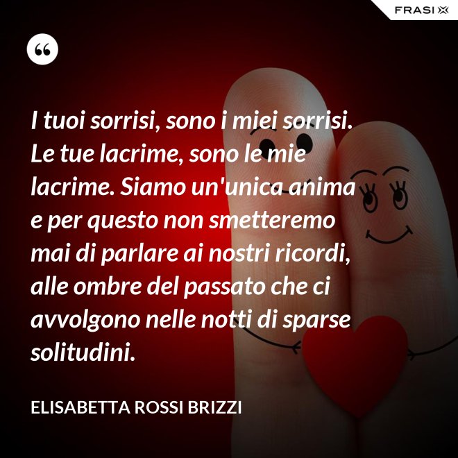 I tuoi sorrisi, sono i miei sorrisi. Le tue lacrime, sono le mie lacrime. Siamo un'unica anima e per questo non smetteremo mai di parlare ai nostri ricordi, alle ombre del passato che ci avvolgono nelle notti di sparse solitudini. - Elisabetta Rossi Brizzi