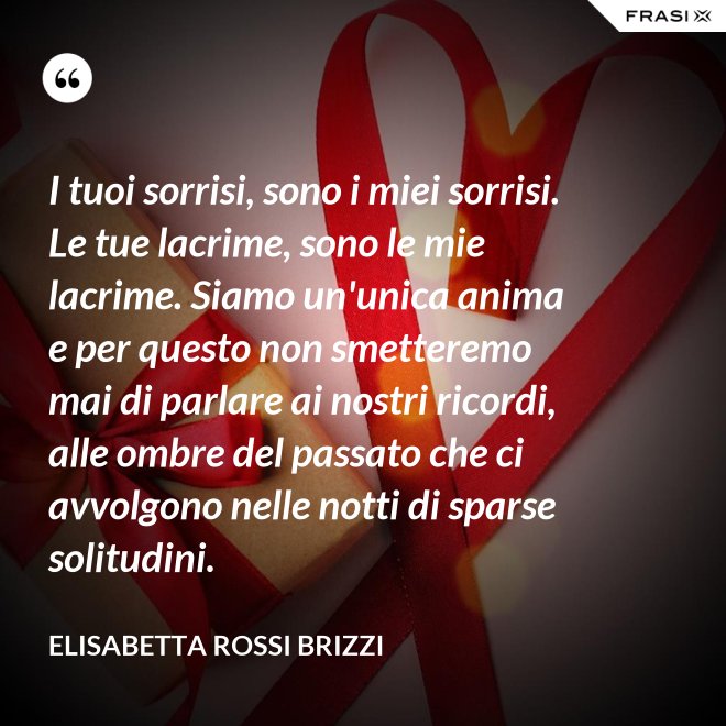 I tuoi sorrisi, sono i miei sorrisi. Le tue lacrime, sono le mie lacrime. Siamo un'unica anima e per questo non smetteremo mai di parlare ai nostri ricordi, alle ombre del passato che ci avvolgono nelle notti di sparse solitudini. - Elisabetta Rossi Brizzi
