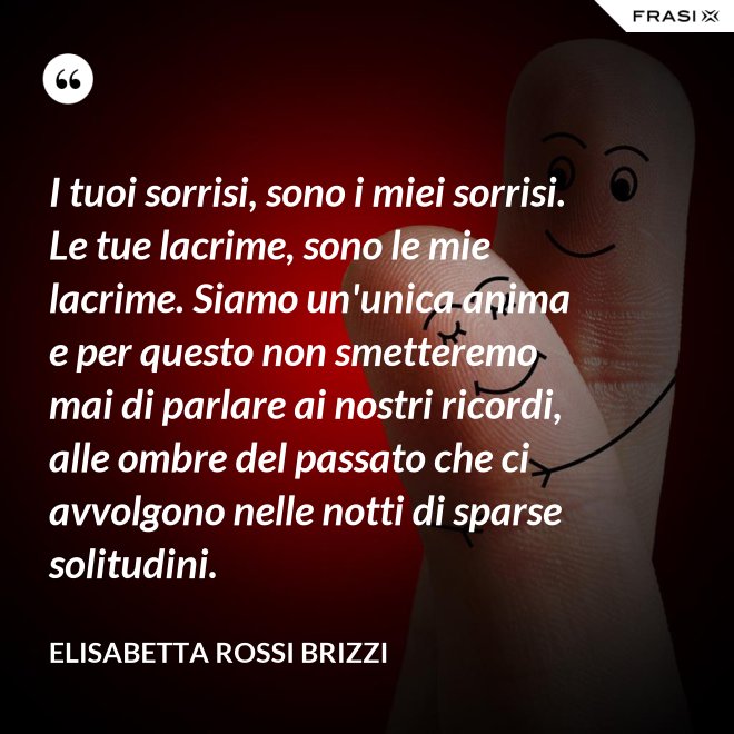 I tuoi sorrisi, sono i miei sorrisi. Le tue lacrime, sono le mie lacrime. Siamo un'unica anima e per questo non smetteremo mai di parlare ai nostri ricordi, alle ombre del passato che ci avvolgono nelle notti di sparse solitudini. - Elisabetta Rossi Brizzi
