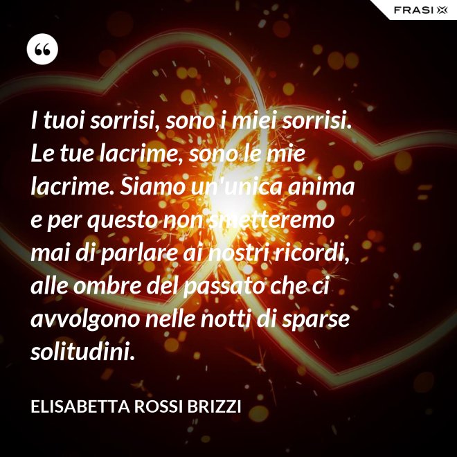 I tuoi sorrisi, sono i miei sorrisi. Le tue lacrime, sono le mie lacrime. Siamo un'unica anima e per questo non smetteremo mai di parlare ai nostri ricordi, alle ombre del passato che ci avvolgono nelle notti di sparse solitudini. - Elisabetta Rossi Brizzi