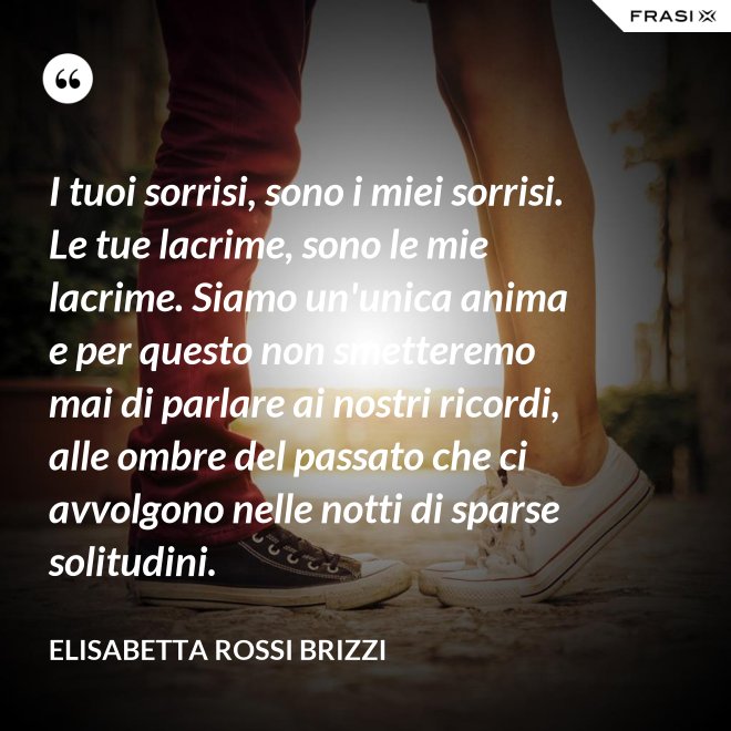 I tuoi sorrisi, sono i miei sorrisi. Le tue lacrime, sono le mie lacrime. Siamo un'unica anima e per questo non smetteremo mai di parlare ai nostri ricordi, alle ombre del passato che ci avvolgono nelle notti di sparse solitudini. - Elisabetta Rossi Brizzi
