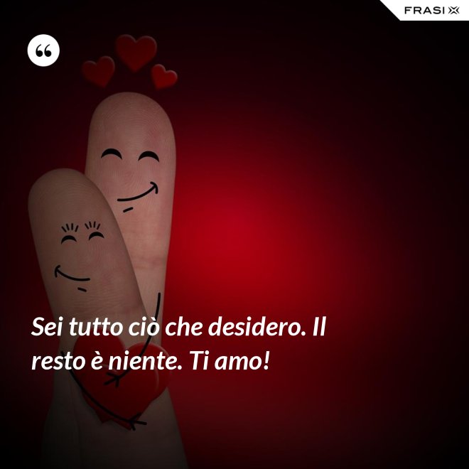 Sei tutto ciò che desidero. Il resto è niente. Ti amo! - Anonimo