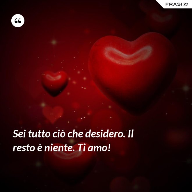 Sei tutto ciò che desidero. Il resto è niente. Ti amo! - Anonimo