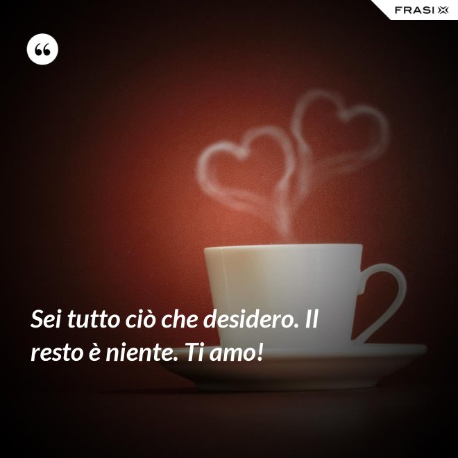 Sei tutto ciò che desidero. Il resto è niente. Ti amo! - Anonimo