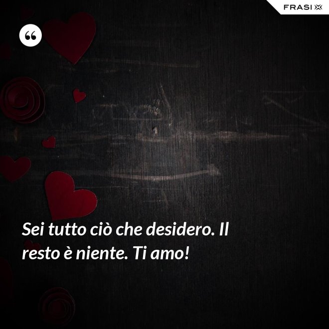 Sei tutto ciò che desidero. Il resto è niente. Ti amo! - Anonimo