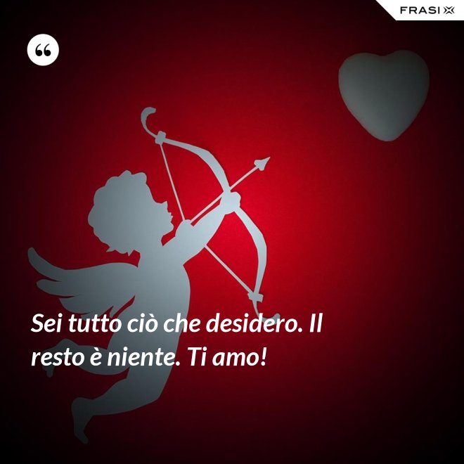Sei tutto ciò che desidero. Il resto è niente. Ti amo! - Anonimo