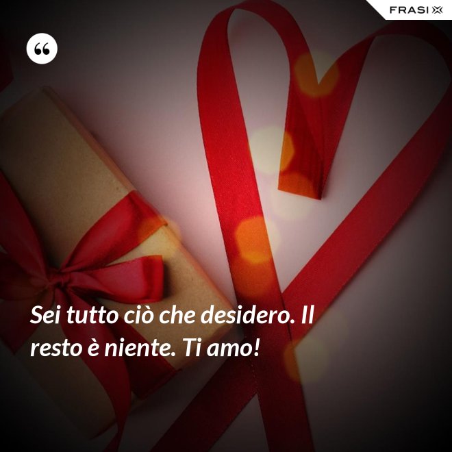 Sei tutto ciò che desidero. Il resto è niente. Ti amo! - Anonimo