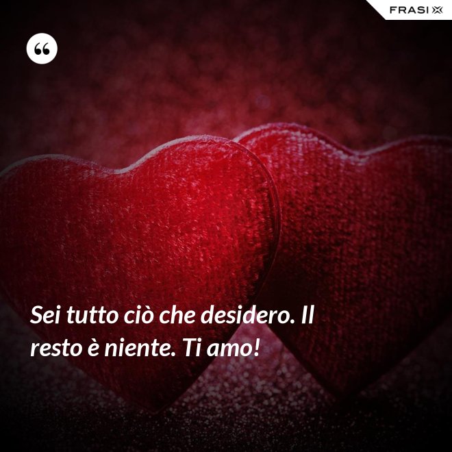 Sei tutto ciò che desidero. Il resto è niente. Ti amo! - Anonimo
