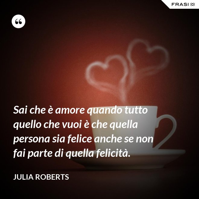 Sai che è amore quando tutto quello che vuoi è che quella persona sia felice anche se non fai parte di quella felicità. - Julia Roberts