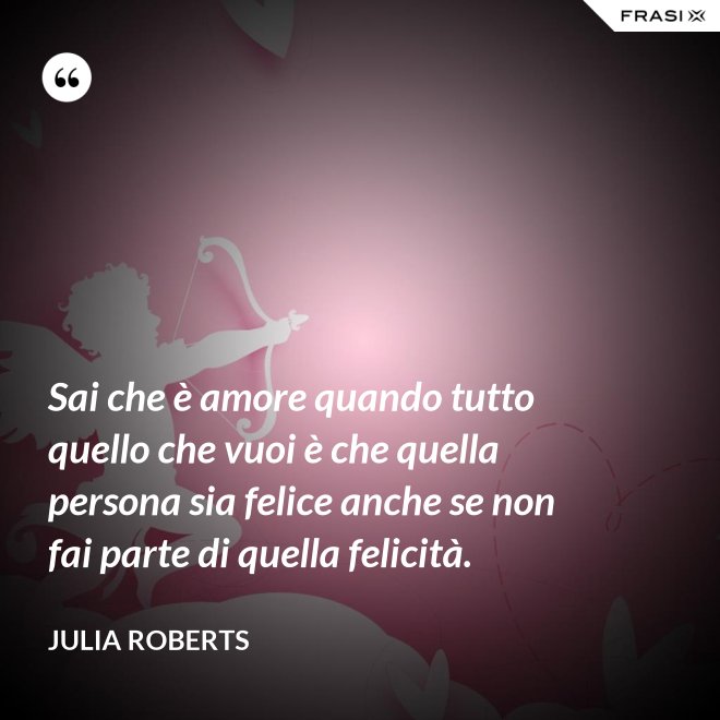 Sai che è amore quando tutto quello che vuoi è che quella persona sia felice anche se non fai parte di quella felicità. - Julia Roberts