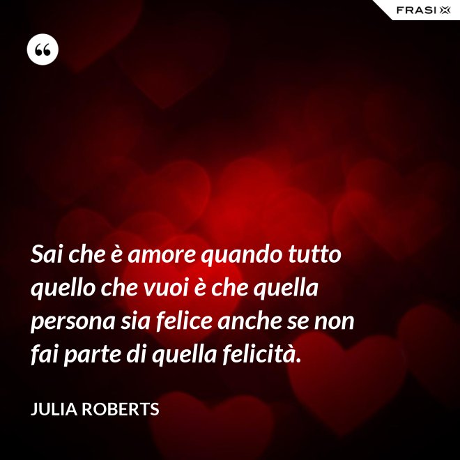 Sai che è amore quando tutto quello che vuoi è che quella persona sia felice anche se non fai parte di quella felicità. - Julia Roberts