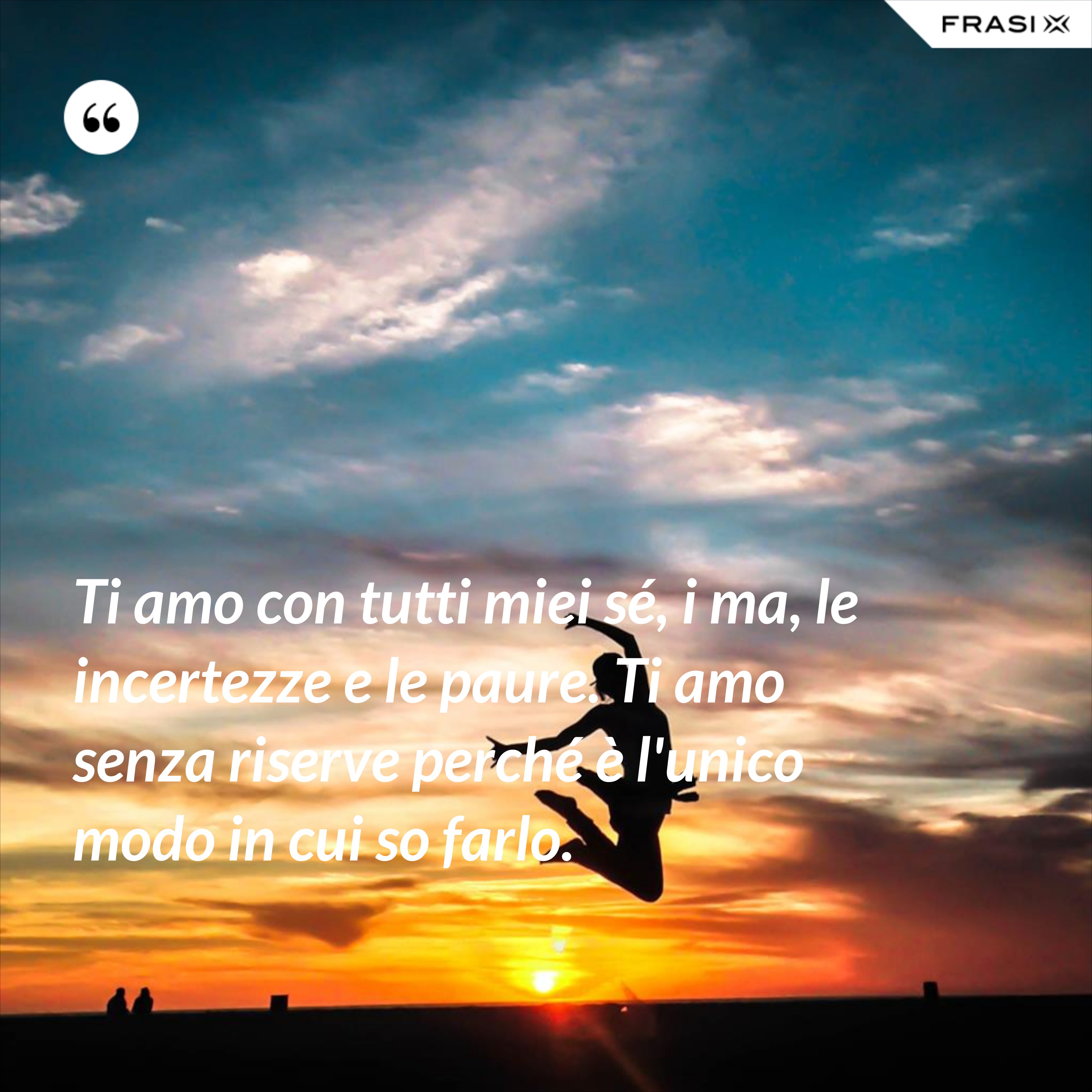 Ti amo con tutti miei sé, i ma, le incertezze e le paure. Ti amo senza riserve perché è l'unico modo in cui so farlo. - Anonimo