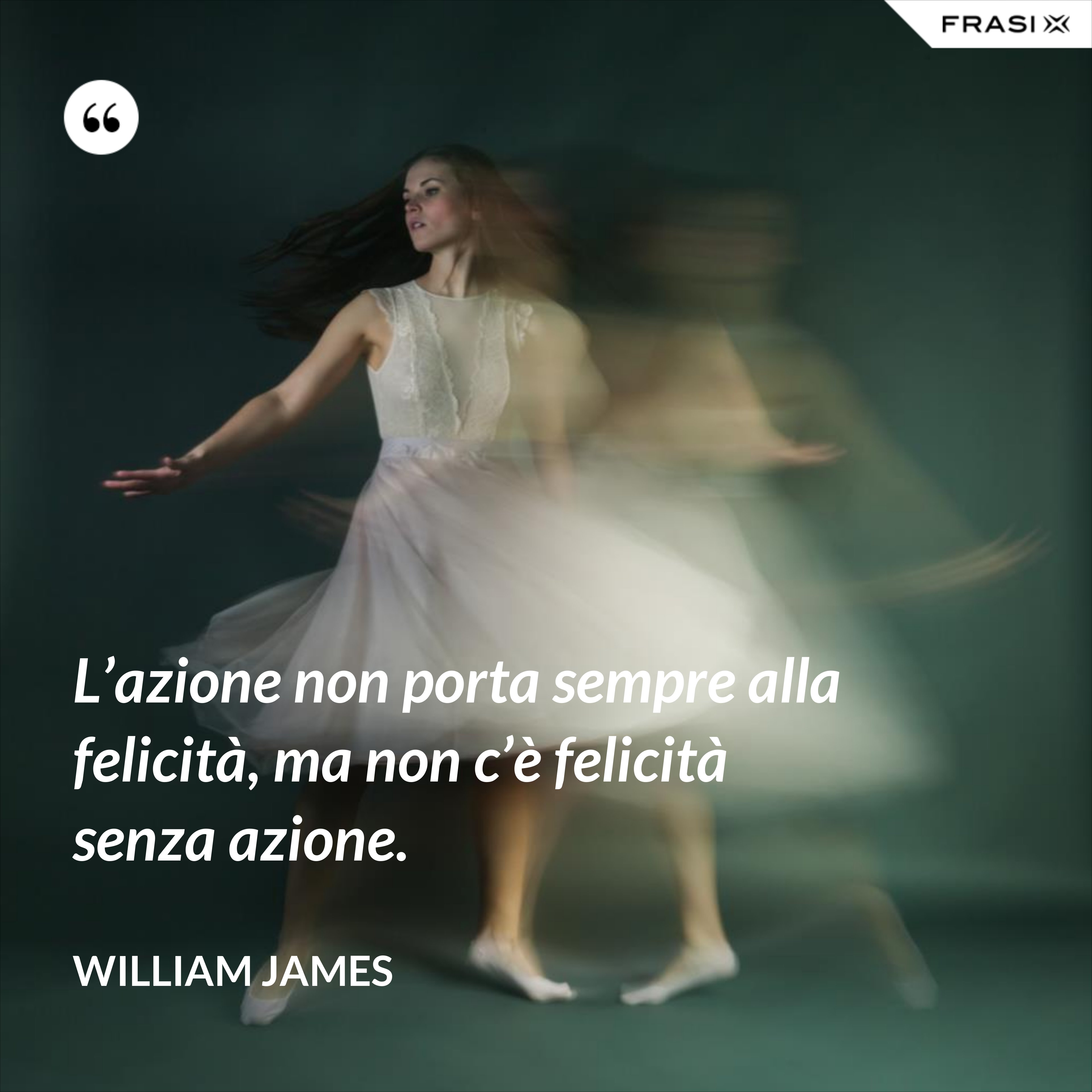 L’azione non porta sempre alla felicità, ma non c’è felicità senza azione. - William James