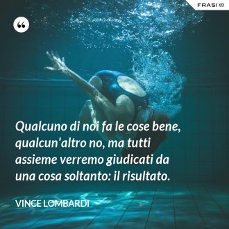 Qualcuno di noi fa le cose bene, qualcun'altro no, ma tutti assieme verremo giudicati da una cosa soltanto: il risultato. - Vince Lombardi