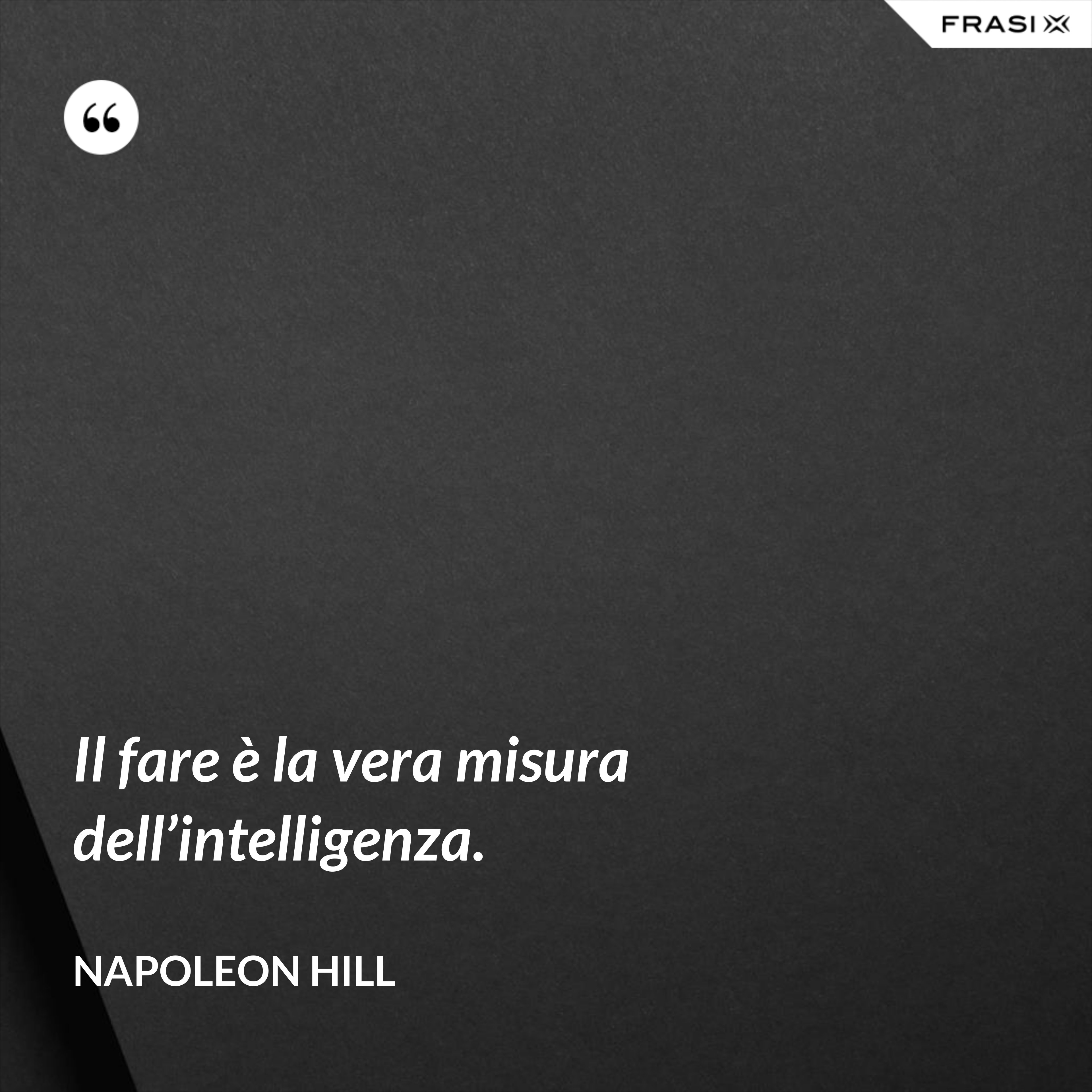 Il fare è la vera misura dell’intelligenza. - Napoleon Hill