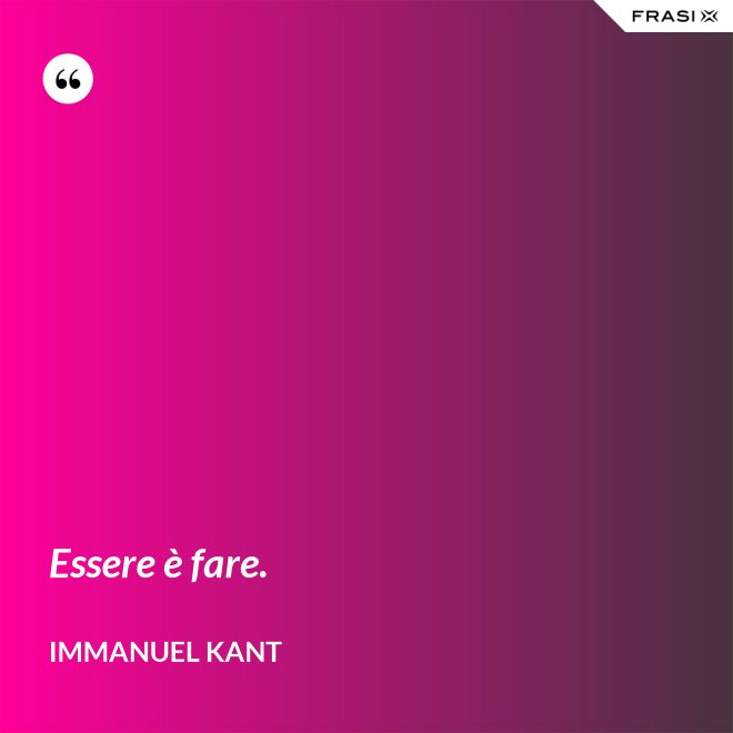 Essere è fare. - Immanuel Kant