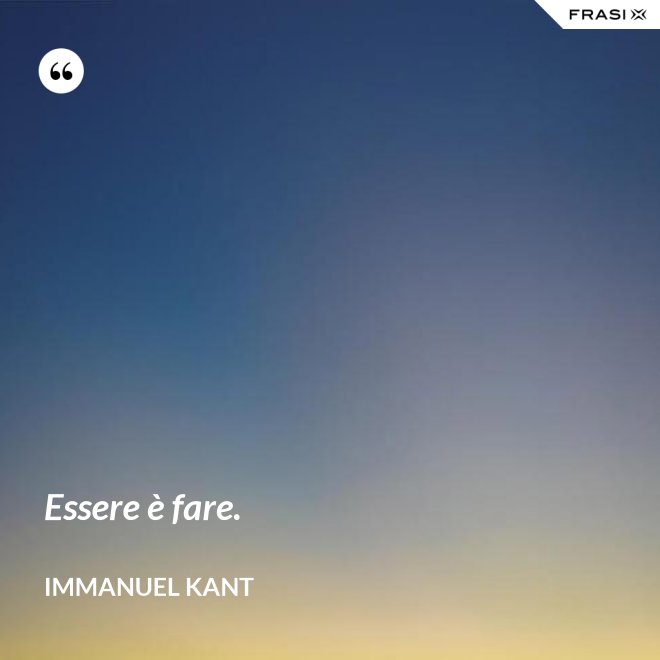 Essere è fare. - Immanuel Kant