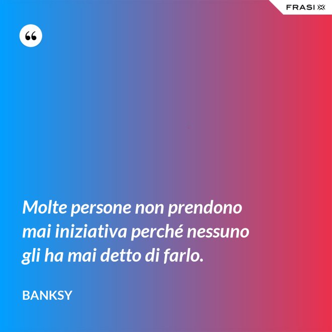 Molte persone non prendono mai iniziativa perché nessuno gli ha mai detto di farlo. - Banksy