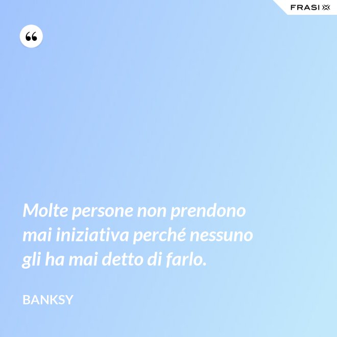 Molte persone non prendono mai iniziativa perché nessuno gli ha mai detto di farlo. - Banksy